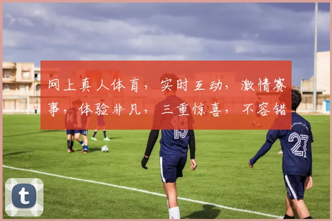 网上真人体育，实时互动，激情赛事，体验非凡，三重惊喜，不容错过，一网打尽